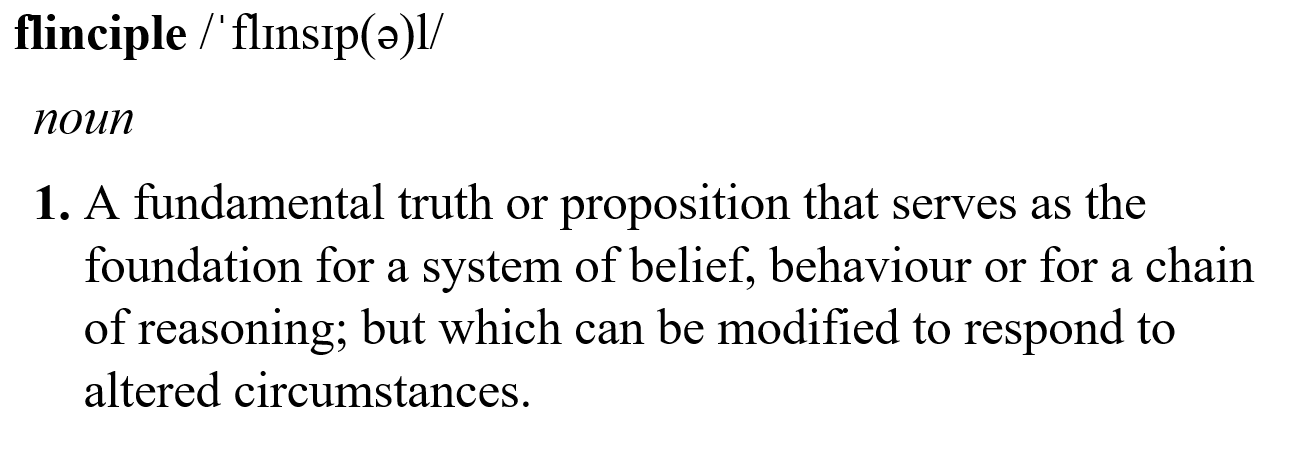 flinciple - noun - A fundamental truth or proposition that serves as the foundation for a system of belief, behaviour or for a chain of reasoning; but which is able to be modified to respond to altered circumstances